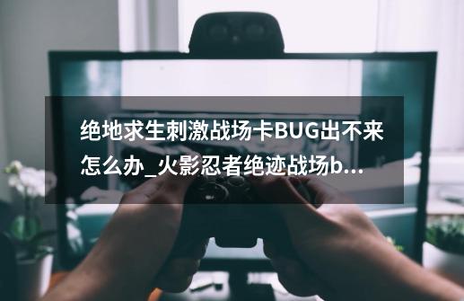 绝地求生刺激战场卡BUG出不来怎么办_火影忍者绝迹战场bug-第1张-游戏-拼搏