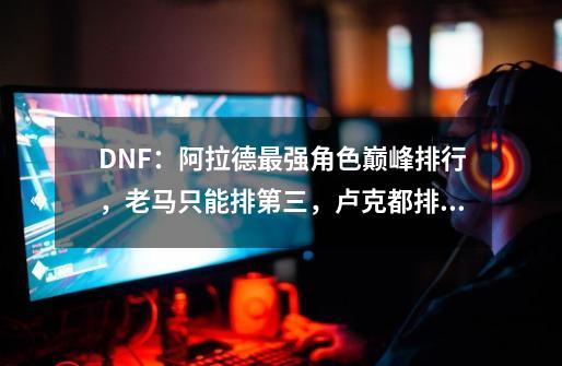 DNF：阿拉德最强角色巅峰排行，老马只能排第三，卢克都排不上号-第1张-游戏-拼搏