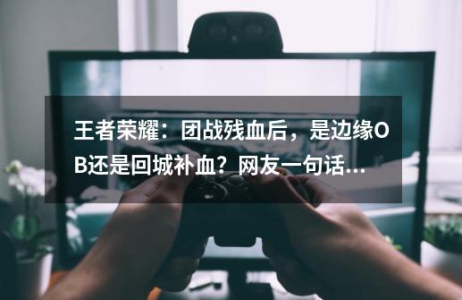 王者荣耀：团战残血后，是边缘OB还是回城补血？网友一句话说清-第1张-游戏-拼搏