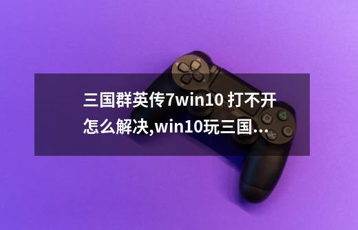 三国群英传7win10 打不开怎么解决,win10玩三国群英传7花屏-第1张-游戏-拼搏