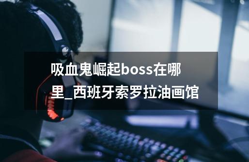 吸血鬼崛起boss在哪里_西班牙索罗拉油画馆-第1张-游戏-拼搏