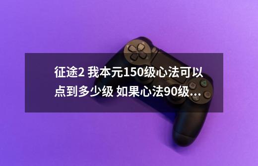 征途2 我本元150级心法可以点到多少级? 如果心法90级 这一个心法需要多少经验从0到90_征途2心法多少级满-第1张-游戏-拼搏