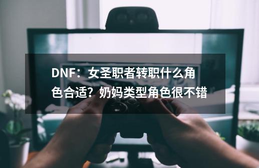 DNF：女圣职者转职什么角色合适？奶妈类型角色很不错-第1张-游戏-拼搏