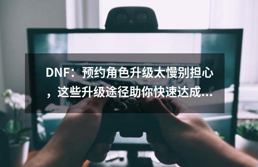 DNF：预约角色升级太慢别担心，这些升级途径助你快速达成满级，如何？_dnf如何获得成长胶囊-第1张-游戏-拼搏