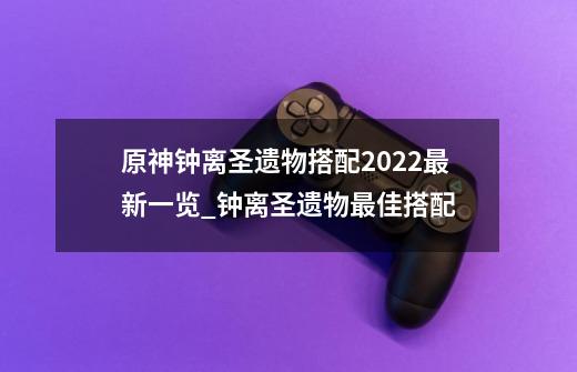 原神钟离圣遗物搭配2022最新一览_钟离圣遗物最佳搭配-第1张-游戏-拼搏