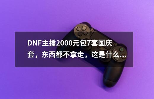 DNF主播2000元包7套国庆套，东西都不拿走，这是什么套路？_2020dnf国庆套多少钱-第1张-游戏-拼搏