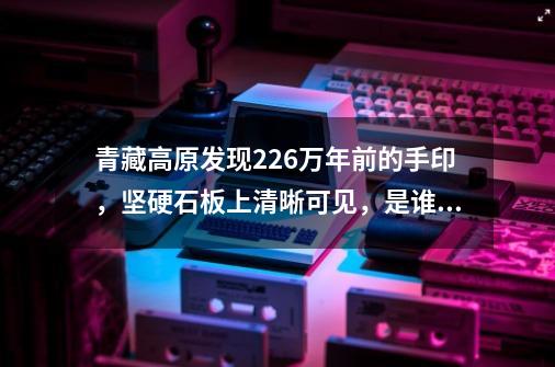 青藏高原发现22.6万年前的手印，坚硬石板上清晰可见，是谁留下的-第1张-游戏-拼搏