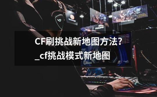 CF刷挑战新地图方法？_cf挑战模式新地图-第1张-游戏-拼搏