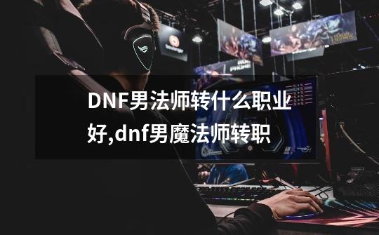 DNF男法师转什么职业好,dnf男魔法师转职-第1张-游戏-拼搏