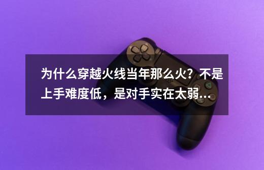 为什么穿越火线当年那么火？不是上手难度低，是对手实在太弱了-第1张-游戏-拼搏