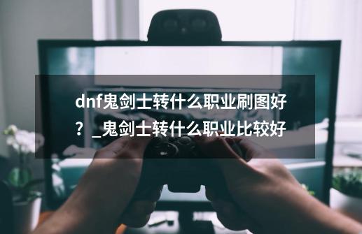 dnf鬼剑士转什么职业刷图好？_鬼剑士转什么职业比较好-第1张-游戏-拼搏