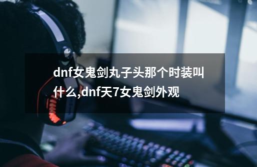 dnf女鬼剑丸子头那个时装叫什么?,dnf天7女鬼剑外观-第1张-游戏-拼搏