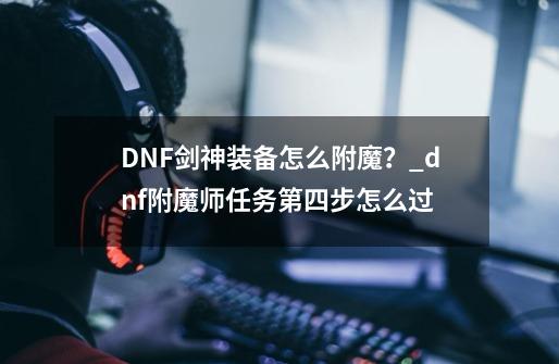 DNF剑神装备怎么附魔？_dnf附魔师任务第四步怎么过-第1张-游戏-拼搏