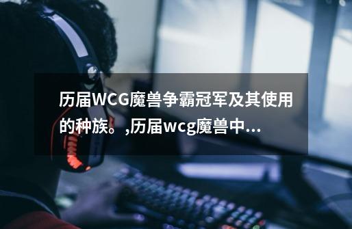 历届WCG魔兽争霸冠军及其使用的种族。,历届wcg魔兽中国选手成绩-第1张-游戏-拼搏