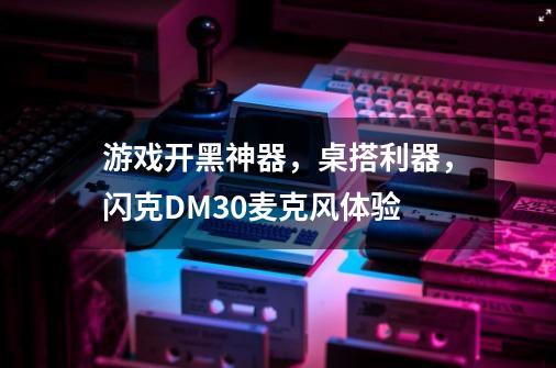 游戏开黑神器，桌搭利器，闪克DM30麦克风体验-第1张-游戏-拼搏