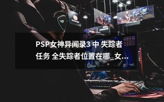 PSP女神异闻录3 中 失踪者任务 全失踪者位置在哪_女神异闻录3攻略柿子树-第1张-游戏-拼搏