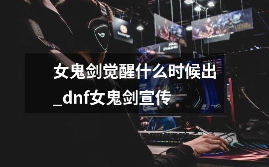 女鬼剑觉醒什么时候出_dnf女鬼剑宣传-第1张-游戏-拼搏