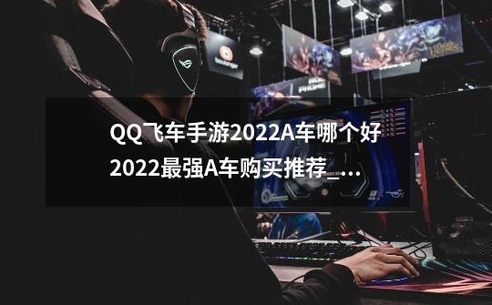 QQ飞车手游2022A车哪个好2022最强A车购买推荐_飞车哪辆车最好?-第1张-游戏-拼搏