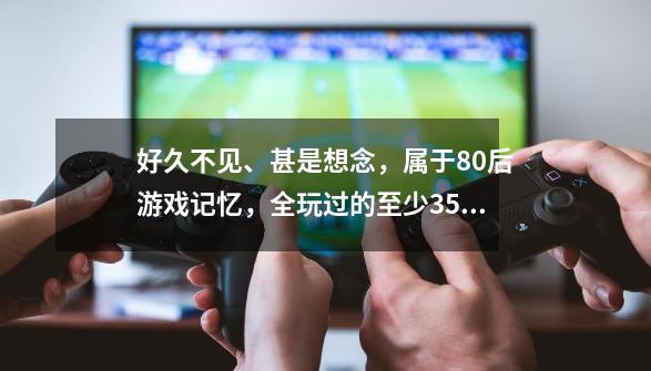 好久不见、甚是想念，属于80后游戏记忆，全玩过的至少35岁了-第1张-游戏-拼搏