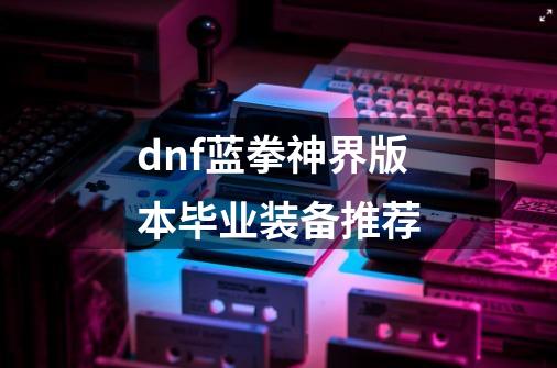 dnf蓝拳神界版本毕业装备推荐-第1张-游戏-拼搏