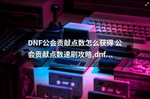 DNF公会贡献点数怎么获得 公会贡献点数速刷攻略,dnf公会贡献为什么一直清零-第1张-游戏-拼搏