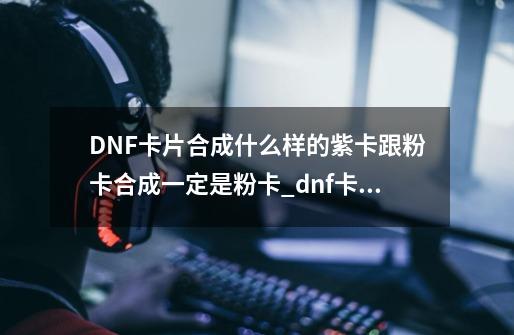 DNF卡片合成什么样的紫卡跟粉卡合成一定是粉卡_dnf卡牌商-第1张-游戏-拼搏