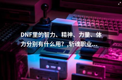 DNF里的智力、精神、力量、体力分别有什么用？,斩魂职业力量和智力的区别-第1张-游戏-拼搏