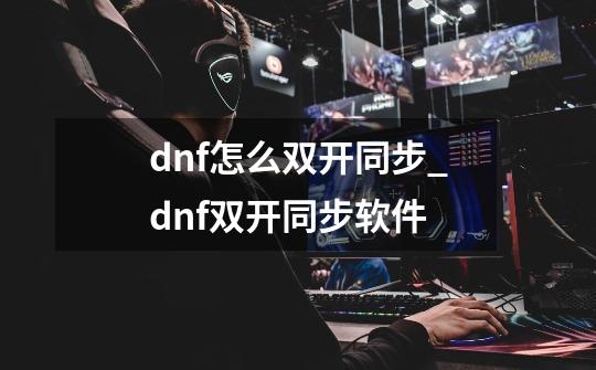 dnf怎么双开同步_dnf双开同步软件-第1张-游戏-拼搏