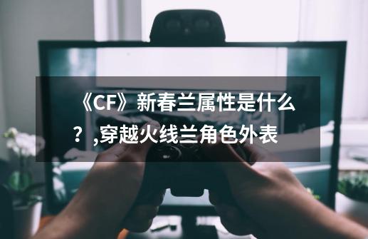 《CF》新春兰属性是什么？,穿越火线兰角色外表-第1张-游戏-拼搏