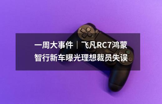 一周大事件｜飞凡RC7/鸿蒙智行新车曝光/理想裁员失误-第1张-游戏-拼搏