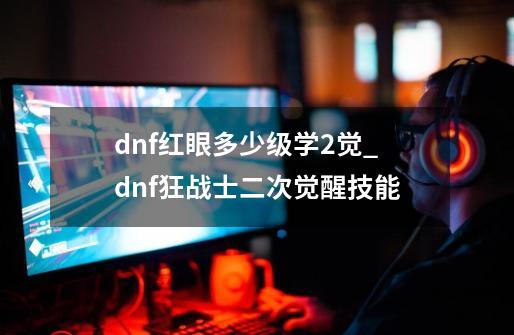 dnf红眼多少级学2觉_dnf狂战士二次觉醒技能-第1张-游戏-拼搏