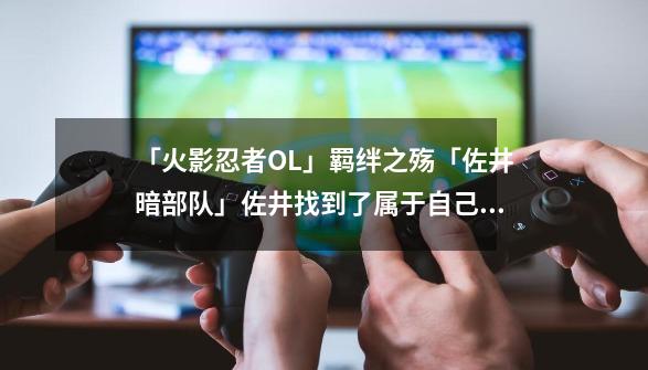 「火影忍者OL」羁绊之殇「佐井暗部队」佐井找到了属于自己的羁绊-第1张-游戏-拼搏