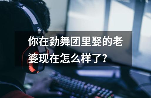 你在劲舞团里娶的老婆现在怎么样了？-第1张-游戏-拼搏