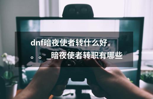 dnf暗夜使者转什么好。。。_暗夜使者转职有哪些-第1张-游戏-拼搏