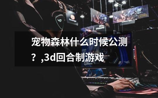 宠物森林什么时候公测？,3d回合制游戏-第1张-游戏-拼搏