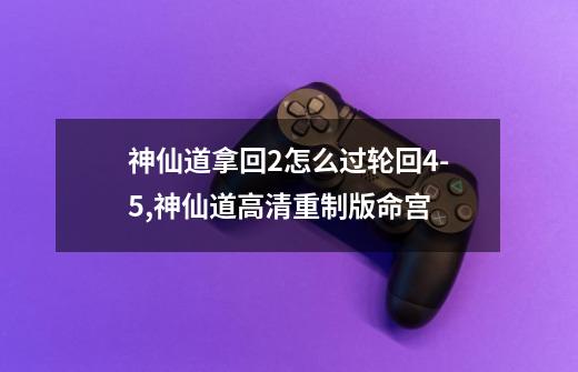 神仙道拿回2怎么过轮回4-5,神仙道高清重制版命宫-第1张-游戏-拼搏