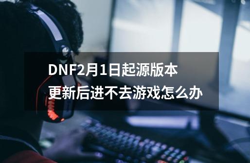 DNF2月1日起源版本更新后进不去游戏怎么办-第1张-游戏-拼搏