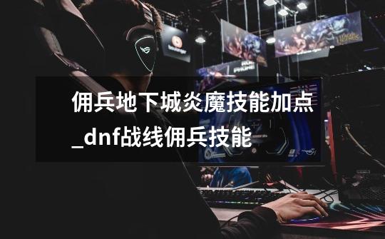 佣兵地下城炎魔技能加点_dnf战线佣兵技能-第1张-游戏-拼搏