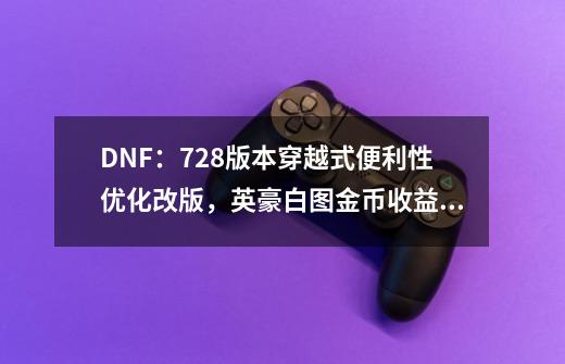 DNF：7.28版本穿越式便利性优化改版，英豪白图金币收益翻3倍-第1张-游戏-拼搏