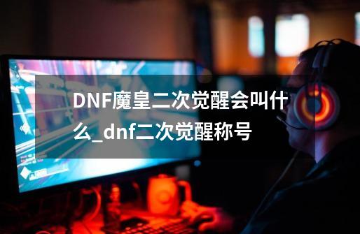 DNF.魔皇二次觉醒会叫什么_dnf二次觉醒称号-第1张-游戏-拼搏