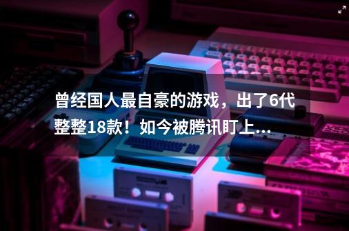 曾经国人最自豪的游戏，出了6代整整18款！如今被腾讯盯上要魔改-第1张-游戏-拼搏