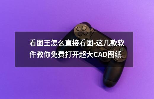 看图王怎么直接看图-这几款软件教你免费打开超大CAD图纸-第1张-游戏-拼搏