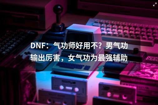 DNF：气功师好用不？男气功输出厉害，女气功为最强辅助-第1张-游戏-拼搏