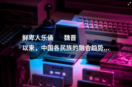 鲜卑人乐俑        魏晋以来，中国各民族的融合趋势加强，这是当时的汉人胡食画像砖            请回答：_北魏陶俑的服饰特点-第1张-游戏-拼搏