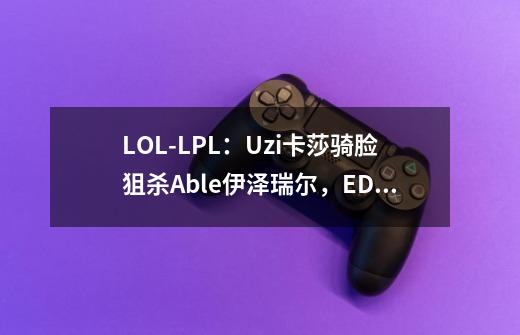 LOL-LPL：Uzi卡莎骑脸狙杀Able伊泽瑞尔，EDG 3-2淘汰OMG挺进六强-第1张-游戏-拼搏