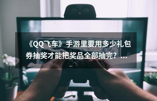 《QQ飞车》手游里要用多少礼包券抽奖才能把奖品全部抽完？大概需要多少点券？,qq飞车手游礼包-第1张-游戏-拼搏