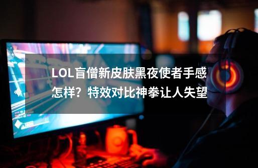 LOL盲僧新皮肤黑夜使者手感怎样？特效对比神拳让人失望-第1张-游戏-拼搏