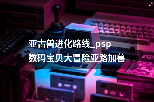 亚古兽进化路线_psp数码宝贝大冒险亚路加兽-第1张-游戏-拼搏