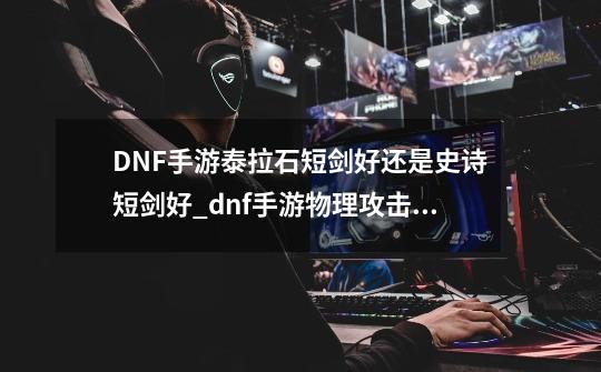 DNF手游泰拉石短剑好还是史诗短剑好_dnf手游物理攻击力-第1张-游戏-拼搏