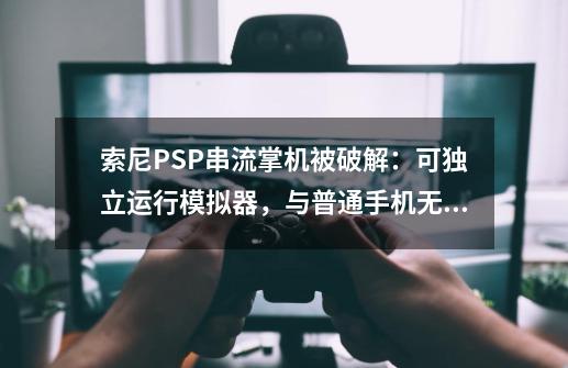 索尼PSP串流掌机被破解：可独立运行模拟器，与普通手机无异-第1张-游戏-拼搏